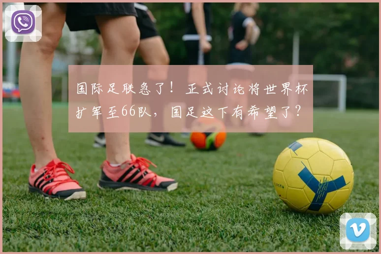 国际足联急了！正式讨论将世界杯扩军至66队，国足这下有希望了？