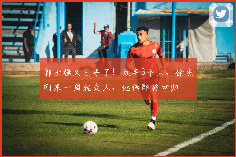 郭士强又出手了！放弃3个人，徐杰刚来一周就走人，他俩即将回归