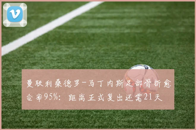 曼联利桑德罗-马丁内斯足部骨折愈合率95%:距离正式复出还需21天