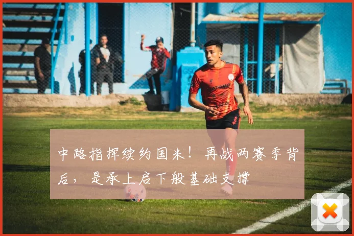 中路指挥续约国米！再战两赛季背后，是承上启下般基础支撑
